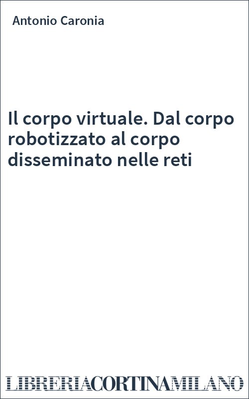 Il corpo virtuale. Dal corpo robotizzato al corpo disseminato nelle reti