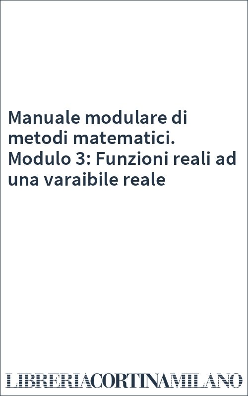 Manuale modulare di metodi matematici. Modulo 3: Funzioni reali ad una varaibile reale