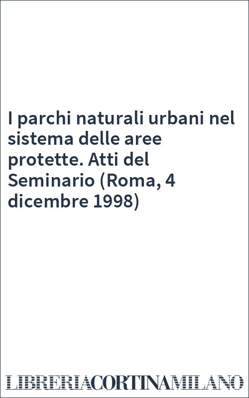 I parchi naturali urbani nel sistema delle aree protette. Atti del Seminario (Roma, 4 dicembre 1998)