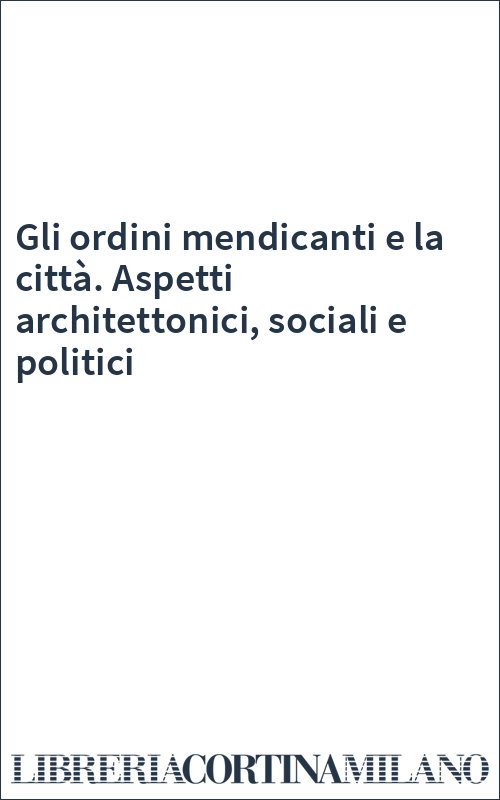 Gli ordini mendicanti e la città. Aspetti architettonici, sociali e politici