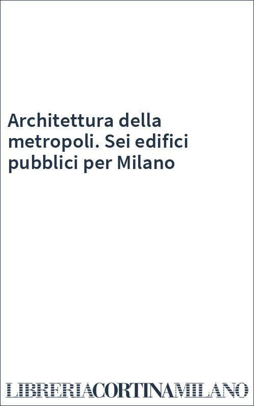 Architettura della metropoli. Sei edifici pubblici per Milano