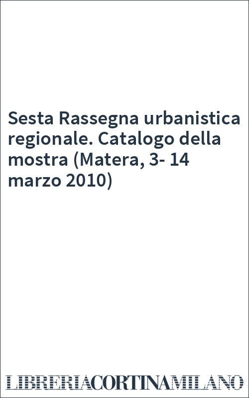 Sesta Rassegna urbanistica regionale. Catalogo della mostra (Matera, 3-14 marzo 2010)