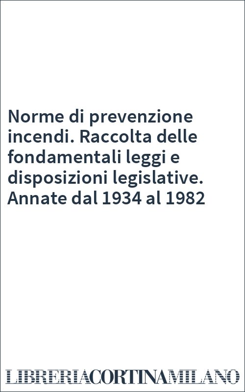 Norme di prevenzione incendi. Raccolta delle fondamentali leggi e disposizioni legislative. Annate dal 1934 al 1982