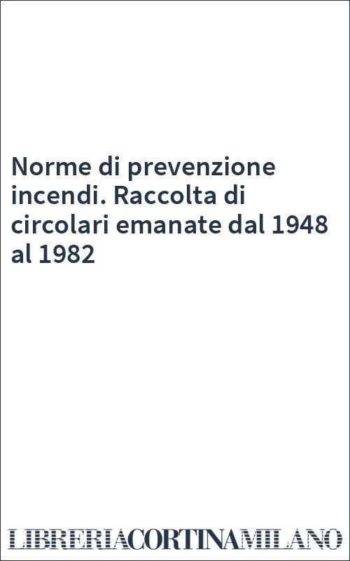 Norme di prevenzione incendi. Raccolta di circolari emanate dal 1948 al 1982