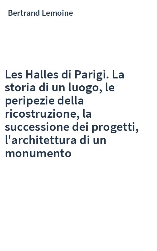 Les Halles di Parigi. La storia di un luogo, le peripezie della ricostruzione, la successione dei progetti, l'architettura di un monumento