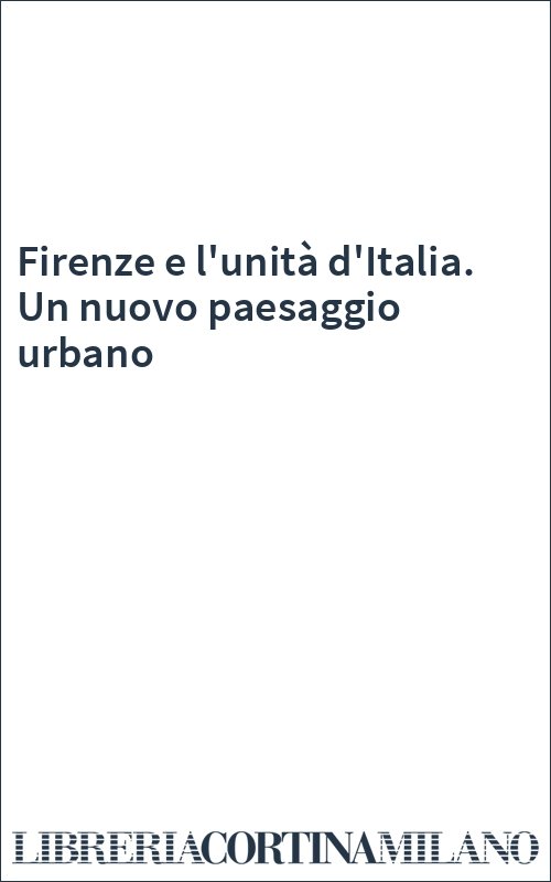 Firenze e l'unità d'Italia. Un nuovo paesaggio urbano
