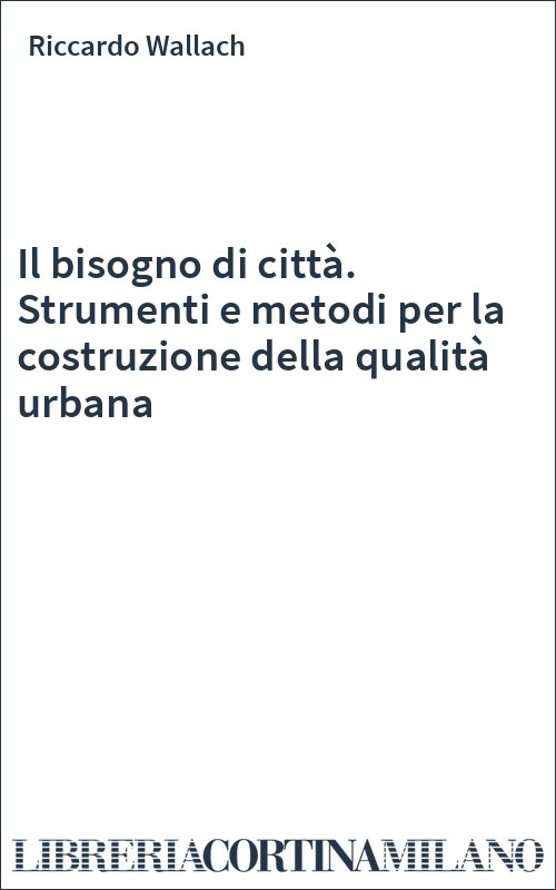 Il bisogno di città. Strumenti e metodi per la costruzione della qualità urbana