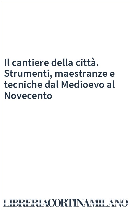 Il cantiere della città. Strumenti, maestranze e tecniche dal Medioevo al Novecento