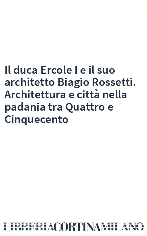 Il duca Ercole I e il suo architetto Biagio Rossetti. Architettura e città nella padania tra Quattro e Cinquecento