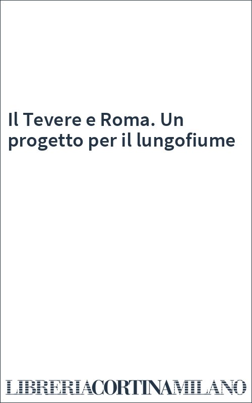 Il Tevere e Roma. Un progetto per il lungofiume