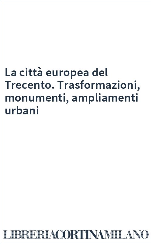 La città europea del Trecento. Trasformazioni, monumenti, ampliamenti urbani