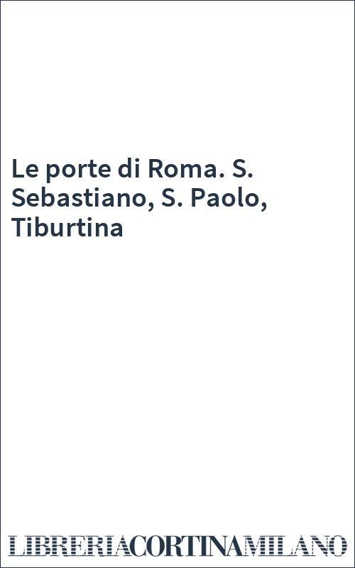 Le porte di Roma. S. Sebastiano, S. Paolo, Tiburtina