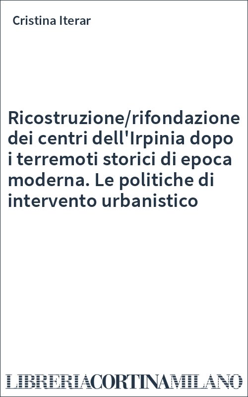 Ricostruzione/rifondazione dei centri dell'Irpinia dopo i terremoti storici di epoca moderna. Le politiche di intervento urbanistico