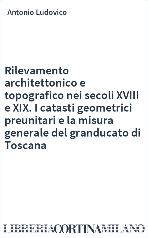 Rilevamento architettonico e topografico nei secoli XVIII e XIX. I catasti geometrici preunitari e la misura generale del granducato di Toscana
