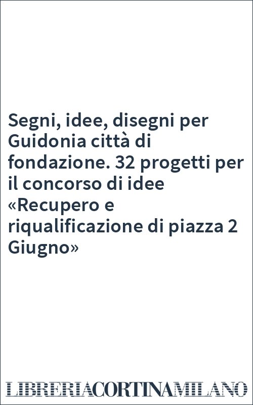 Segni, idee, disegni per Guidonia città di fondazione. 32 progetti per il concorso di idee «Recupero e riqualificazione di piazza 2 Giugno»