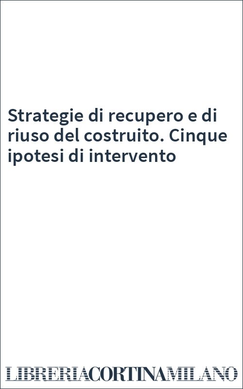 Strategie di recupero e di riuso del costruito. Cinque ipotesi di intervento