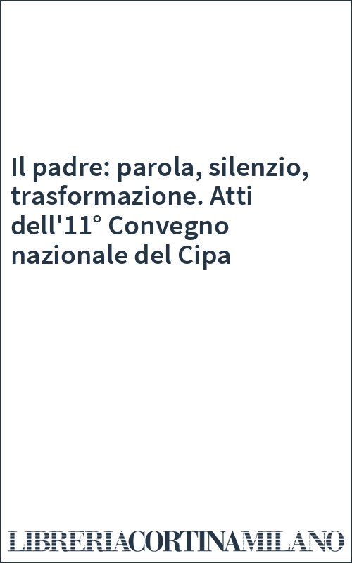 Il padre: parola, silenzio, trasformazione. Atti dell'11° Convegno nazionale del Cipa