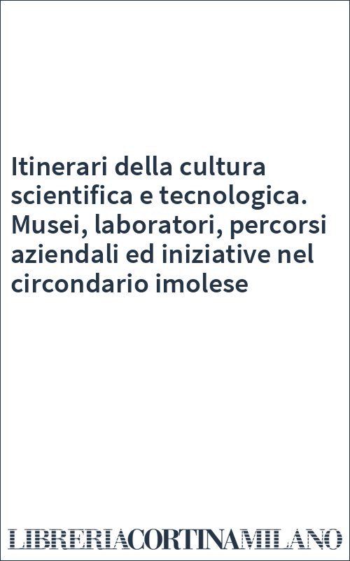 Itinerari della cultura scientifica e tecnologica. Musei, laboratori, percorsi aziendali ed iniziative nel circondario imolese