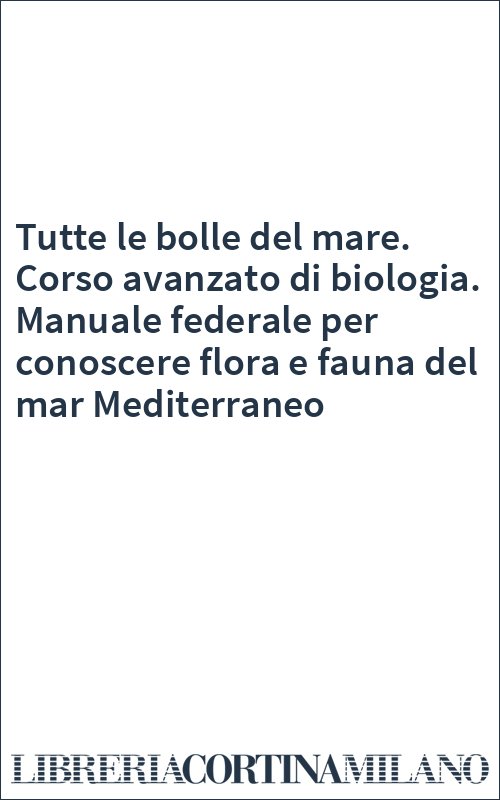 Tutte le bolle del mare. Corso avanzato di biologia. Manuale federale per conoscere flora e fauna del mar Mediterraneo