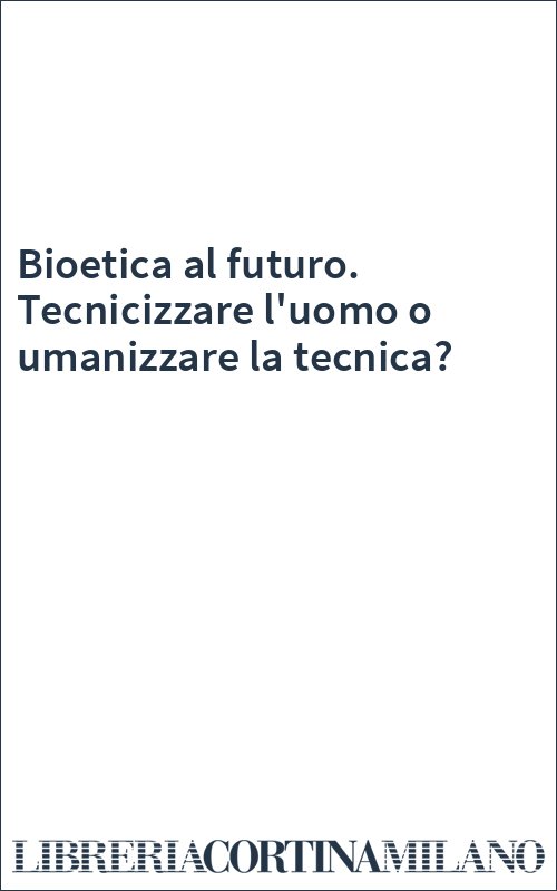 Bioetica al futuro. Tecnicizzare l'uomo o umanizzare la tecnica?