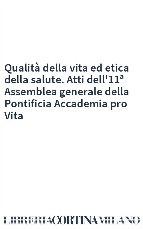 Qualità della vita ed etica della salute. Atti dell'11ª Assemblea generale della Pontificia Accademia pro Vita