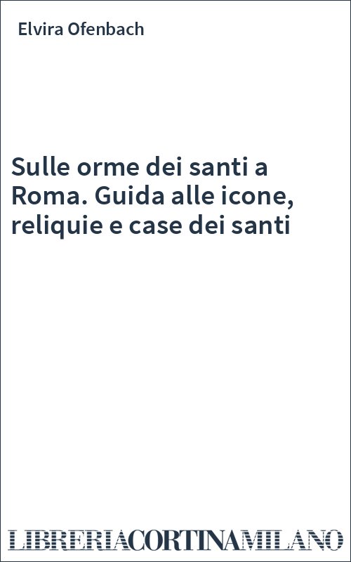 Sulle orme dei santi a Roma. Guida alle icone, reliquie e case dei santi
