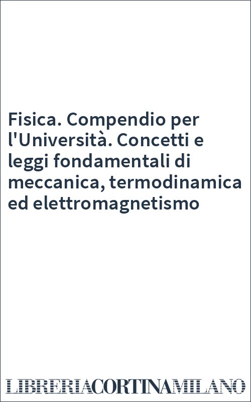 Fisica. Compendio per l'Università. Concetti e leggi fondamentali di meccanica, termodinamica ed elettromagnetismo