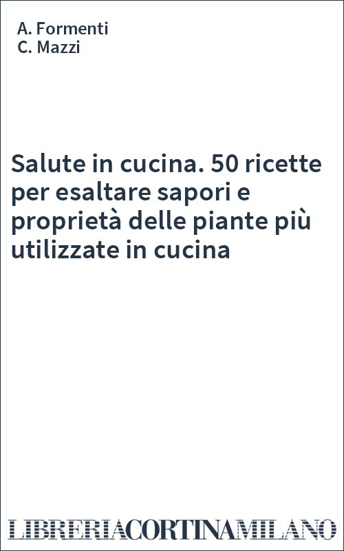 Salute in cucina. 50 ricette per esaltare sapori e proprietà delle piante più utilizzate in cucina
