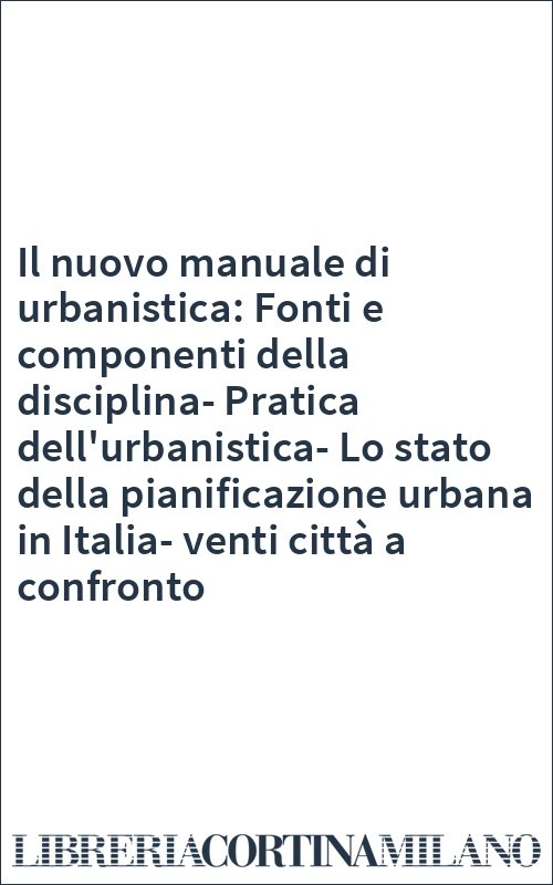 Il nuovo manuale di urbanistica: Fonti e componenti della disciplina-Pratica dell'urbanistica-Lo stato della pianificazione urbana in Italia-venti città a confronto