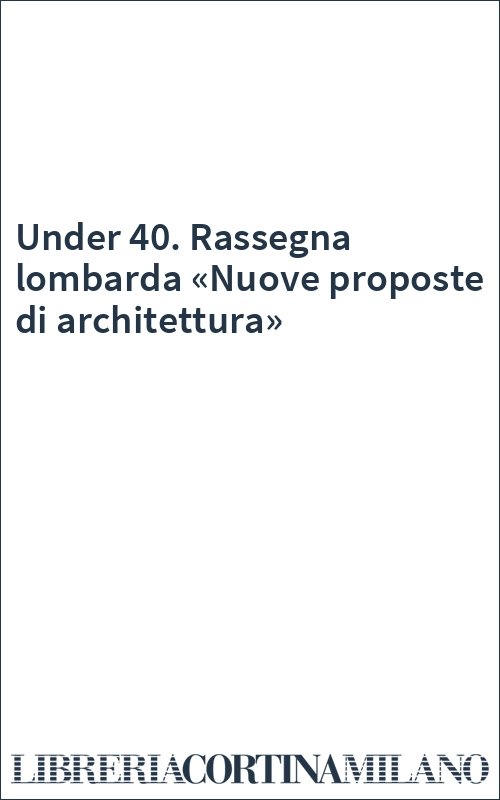 Under 40. Rassegna lombarda «Nuove proposte di architettura»