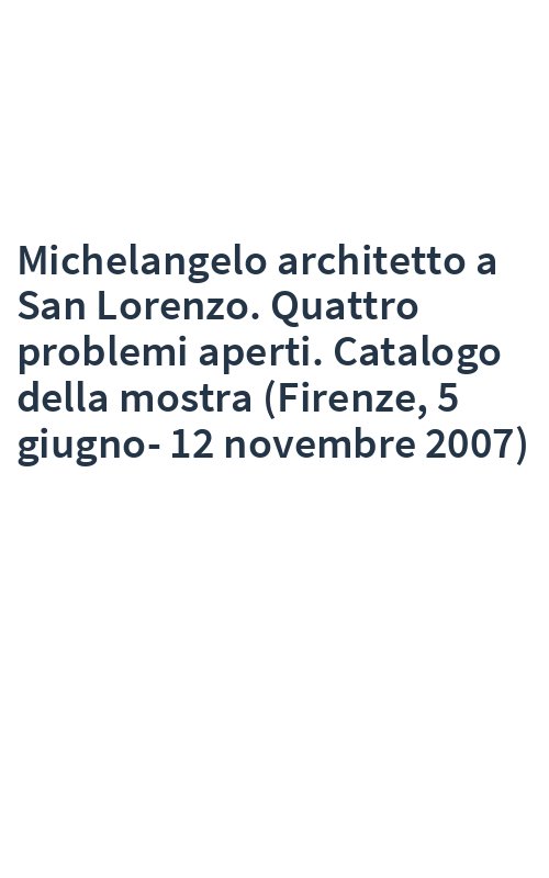 Michelangelo architetto a San Lorenzo. Quattro problemi aperti. Catalogo della mostra (Firenze, 5 giugno-12 novembre 2007)