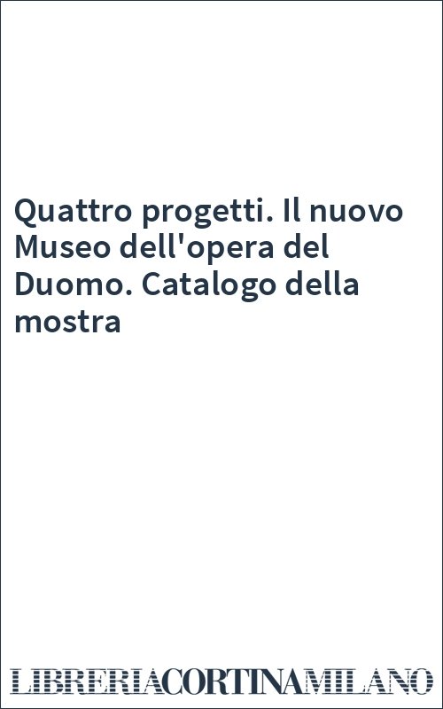Quattro progetti. Il nuovo Museo dell'opera del Duomo. Catalogo della mostra