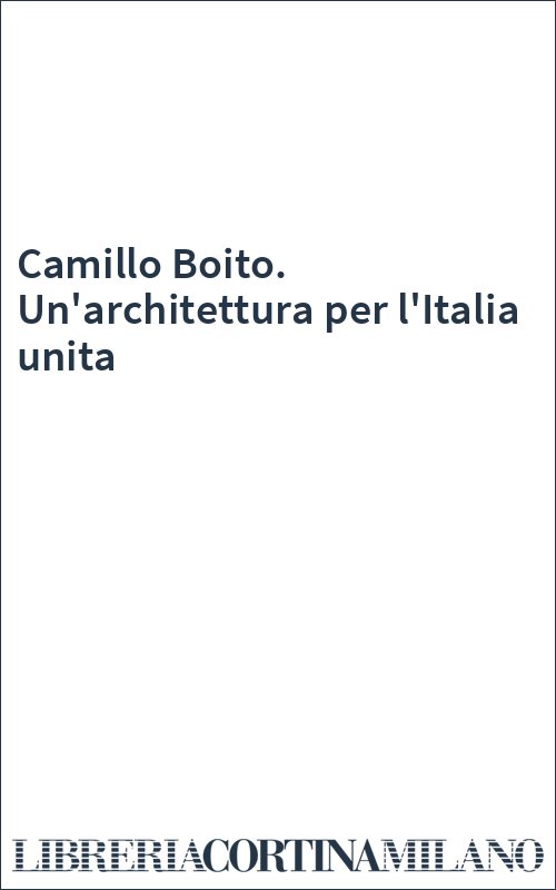 Camillo Boito. Un'architettura per l'Italia unita