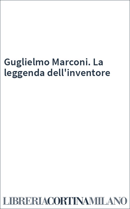 Guglielmo Marconi. La leggenda dell'inventore