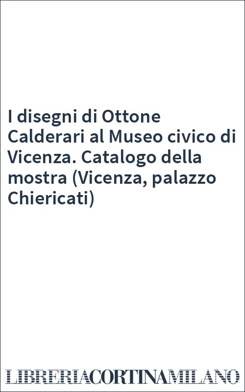 I disegni di Ottone Calderari al Museo civico di Vicenza. Catalogo della mostra (Vicenza, palazzo Chiericati)