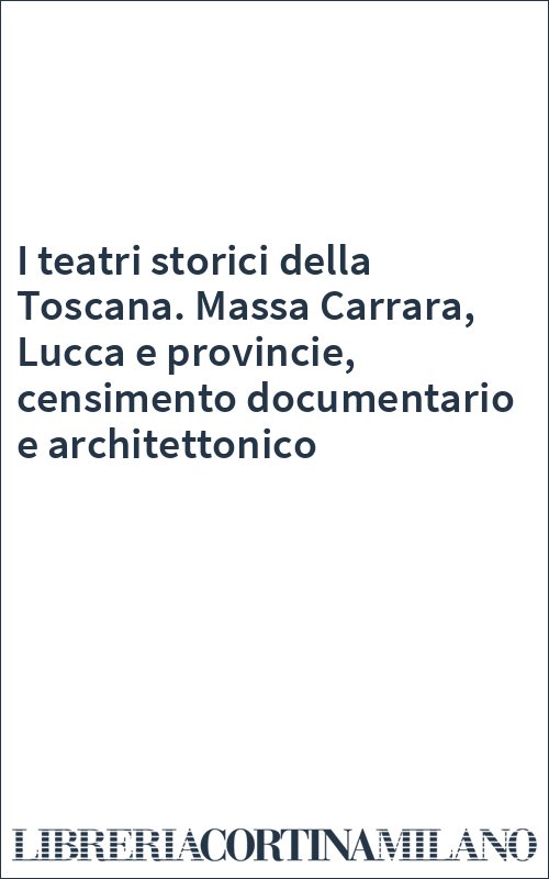 I teatri storici della Toscana. Massa Carrara, Lucca e provincie, censimento documentario e architettonico