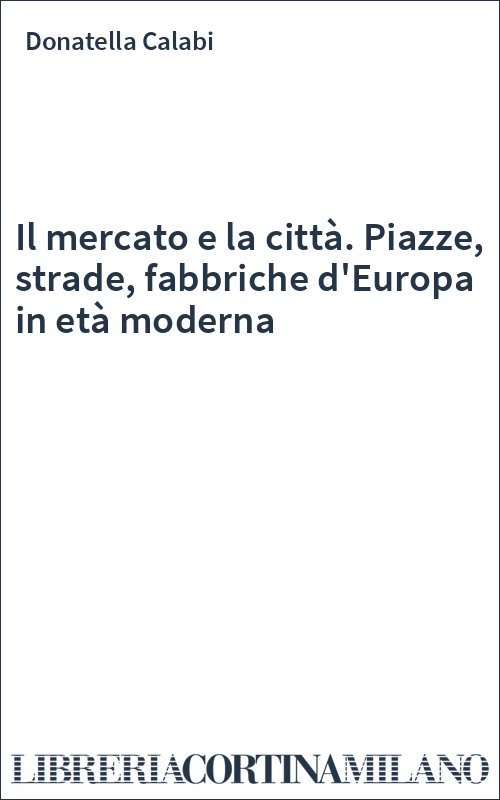 Il mercato e la città. Piazze, strade, fabbriche d'Europa in età moderna