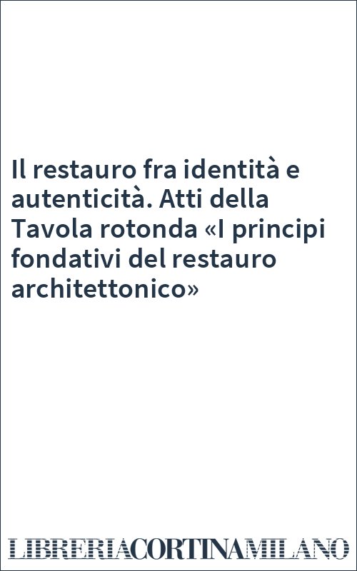 Il restauro fra identità e autenticità. Atti della Tavola rotonda «I principi fondativi del restauro architettonico»
