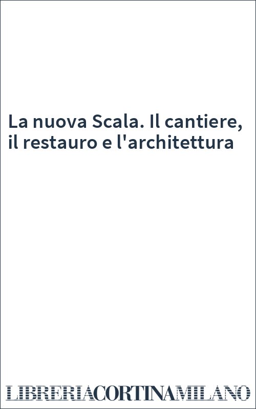 La nuova Scala. Il cantiere, il restauro e l'architettura