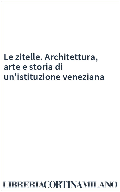 Le zitelle. Architettura, arte e storia di un'istituzione veneziana