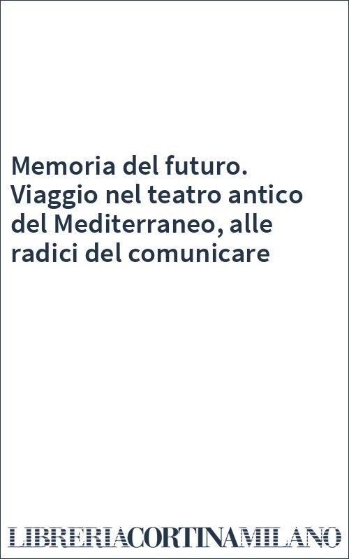 Memoria del futuro. Viaggio nel teatro antico del Mediterraneo, alle radici del comunicare