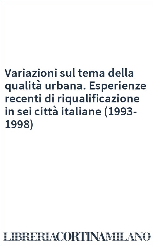 Variazioni sul tema della qualità urbana. Esperienze recenti di riqualificazione in sei città italiane (1993-1998)
