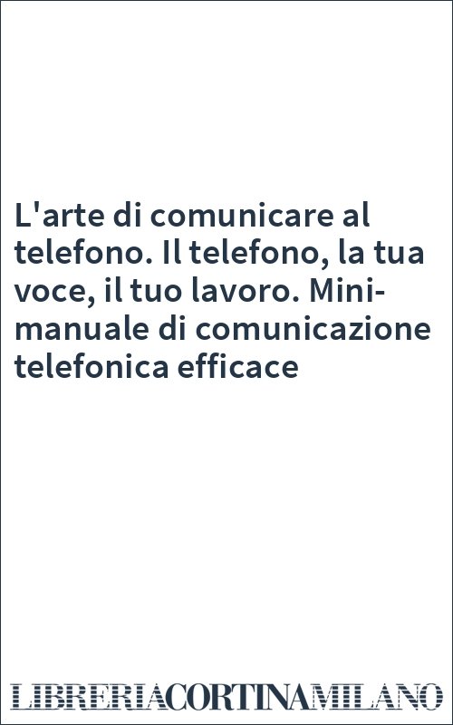L'arte di comunicare al telefono. Il telefono, la tua voce, il tuo lavoro. Mini-manuale di comunicazione telefonica efficace