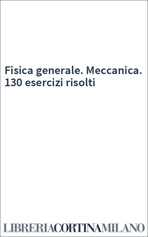 Fisica generale. Meccanica. 130 esercizi risolti