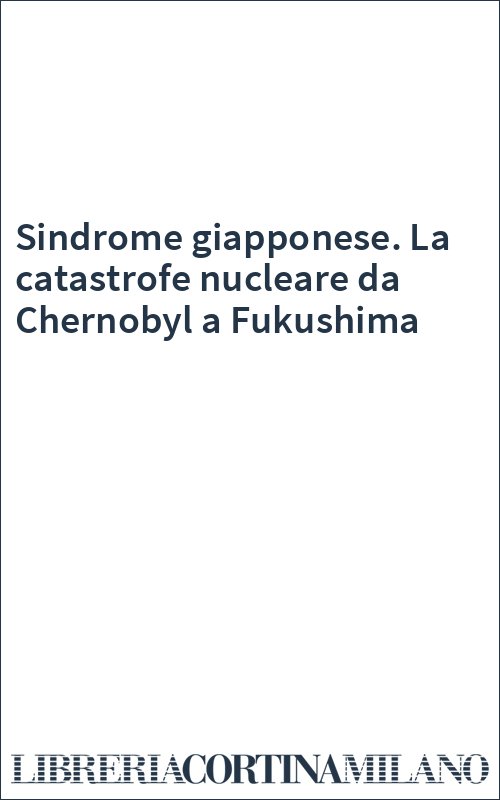 Sindrome giapponese. La catastrofe nucleare da Chernobyl a Fukushima
