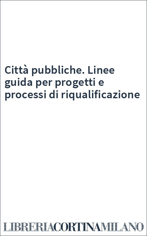 Città pubbliche. Linee guida per progetti e processi di riqualificazione