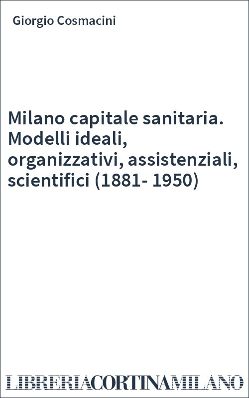 Milano capitale sanitaria. Modelli ideali, organizzativi, assistenziali, scientifici (1881-1950)