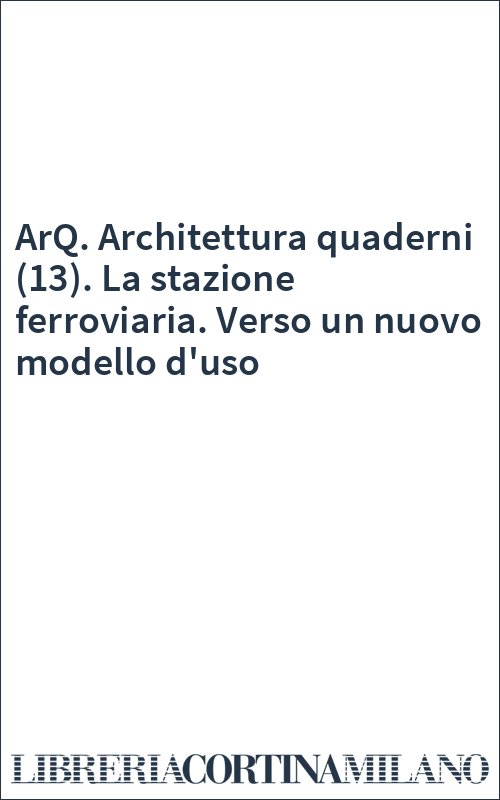 ArQ. Architettura quaderni (13). La stazione ferroviaria. Verso un nuovo modello d'uso