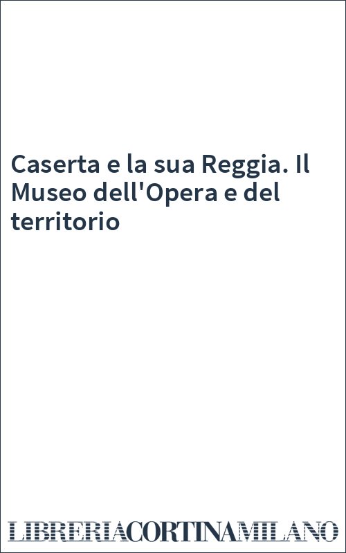 Caserta e la sua Reggia. Il Museo dell'Opera e del territorio