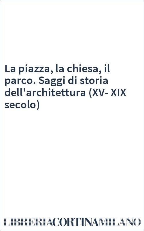 La piazza, la chiesa, il parco. Saggi di storia dell'architettura (XV-XIX secolo)